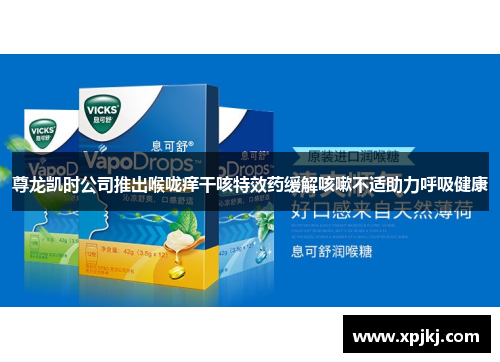尊龙凯时公司推出喉咙痒干咳特效药缓解咳嗽不适助力呼吸健康